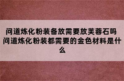 问道炼化粉装备放需要放芙蓉石吗 问道炼化粉装都需要的金色材料是什么